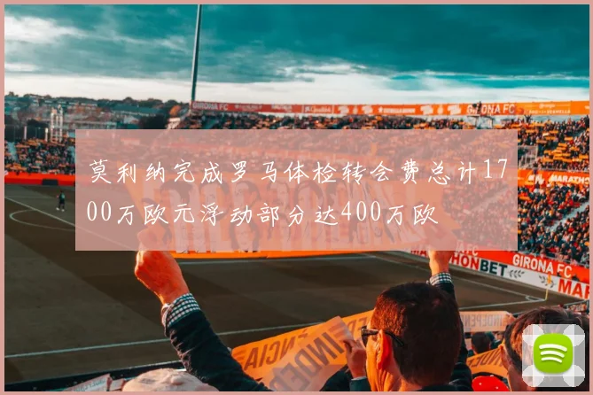 莫利纳完成罗马体检转会费总计1700万欧元浮动部分达400万欧