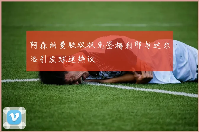 阿森纳曼联双双免签梅利耶与达尔洛引发球迷热议