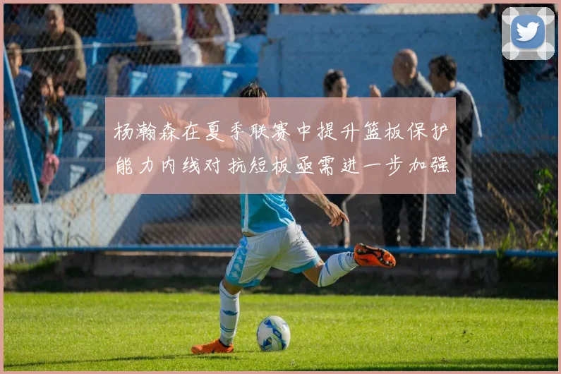 杨瀚森在夏季联赛中提升篮板保护能力内线对抗短板亟需进一步加强