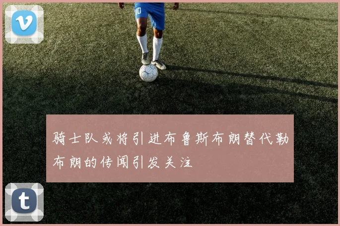 骑士队或将引进布鲁斯布朗替代勒布朗的传闻引发关注