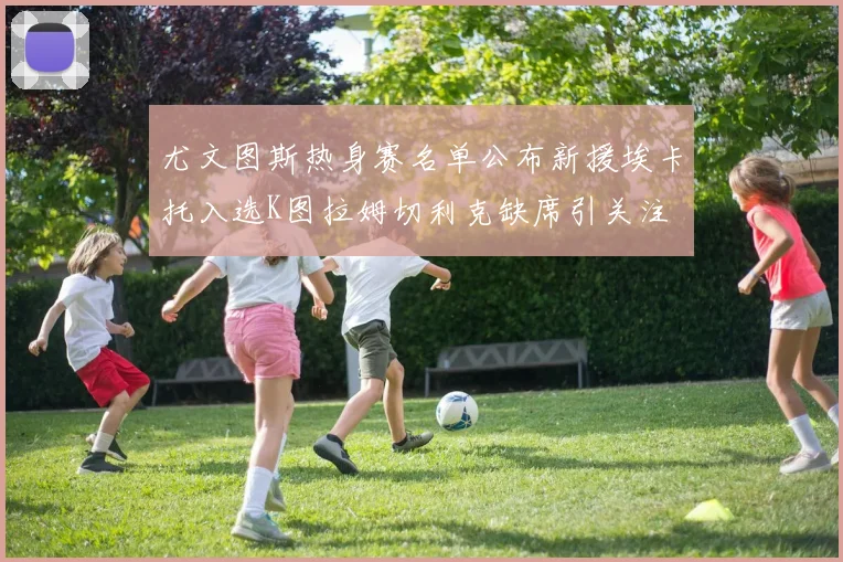 尤文图斯热身赛名单公布新援埃卡托入选K图拉姆切利克缺席引关注