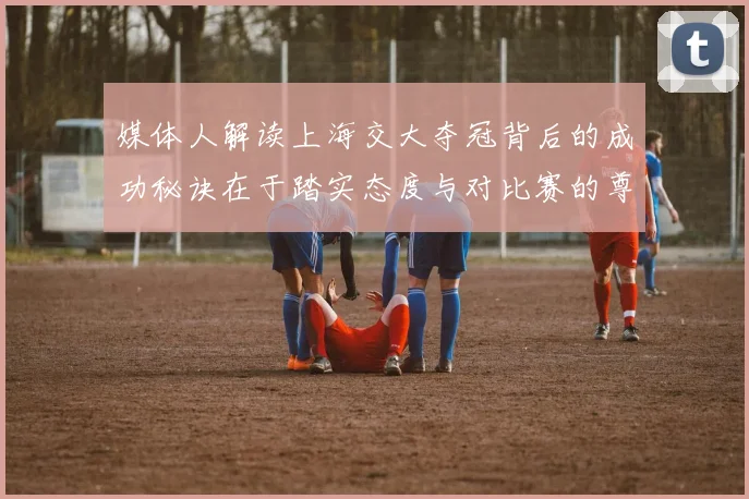 媒体人解读上海交大夺冠背后的成功秘诀在于踏实态度与对比赛的尊重