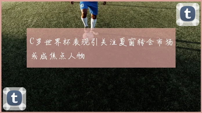 C罗世界杯表现引关注夏窗转会市场或成焦点人物
