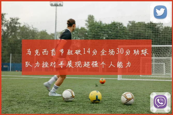 马克西首节狂砍14分全场30分助球队力挫对手展现超强个人能力